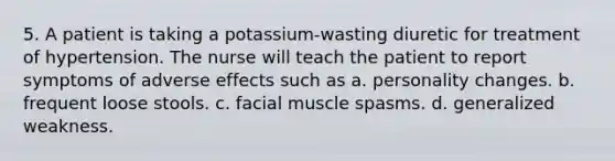 5. A patient is taking a potassium-wasting diuretic for treatment of hypertension. The nurse will teach the patient to report symptoms of adverse effects such as a. personality changes. b. frequent loose stools. c. facial muscle spasms. d. generalized weakness.