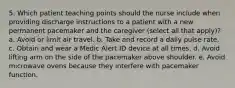 5. Which patient teaching points should the nurse include when providing discharge instructions to a patient with a new permanent pacemaker and the caregiver (select all that apply)? a. Avoid or limit air travel. b. Take and record a daily pulse rate. c. Obtain and wear a Medic Alert ID device at all times. d. Avoid lifting arm on the side of the pacemaker above shoulder. e. Avoid microwave ovens because they interfere with pacemaker function.