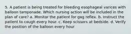 5. A patient is being treated for bleeding esophageal varices with balloon tamponade. Which nursing action will be included in the plan of care? a. Monitor the patient for gag reflex. b. Instruct the patient to cough every hour. c. Keep scissors at bedside. d. Verify the position of the balloon every hour