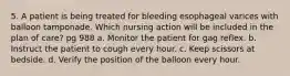 5. A patient is being treated for bleeding esophageal varices with balloon tamponade. Which nursing action will be included in the plan of care? pg 988 a. Monitor the patient for gag reflex. b. Instruct the patient to cough every hour. c. Keep scissors at bedside. d. Verify the position of the balloon every hour.