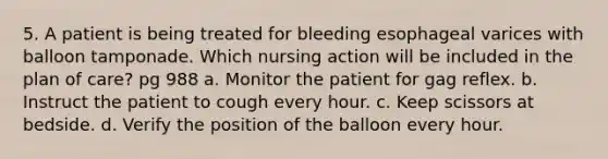 5. A patient is being treated for bleeding esophageal varices with balloon tamponade. Which nursing action will be included in the plan of care? pg 988 a. Monitor the patient for gag reflex. b. Instruct the patient to cough every hour. c. Keep scissors at bedside. d. Verify the position of the balloon every hour.