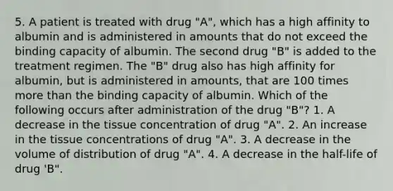 5. A patient is treated with drug "A", which has a high affinity to albumin and is administered in amounts that do not exceed the binding capacity of albumin. The second drug "B" is added to the treatment regimen. The "B" drug also has high affinity for albumin, but is administered in amounts, that are 100 times more than the binding capacity of albumin. Which of the following occurs after administration of the drug "B"? 1. A decrease in the tissue concentration of drug "A". 2. An increase in the tissue concentrations of drug "A". 3. A decrease in the volume of distribution of drug "A". 4. A decrease in the half-life of drug 'B".