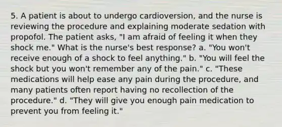 5. A patient is about to undergo cardioversion, and the nurse is reviewing the procedure and explaining moderate sedation with propofol. The patient asks, "I am afraid of feeling it when they shock me." What is the nurse's best response? a. "You won't receive enough of a shock to feel anything." b. "You will feel the shock but you won't remember any of the pain." c. "These medications will help ease any pain during the procedure, and many patients often report having no recollection of the procedure." d. "They will give you enough pain medication to prevent you from feeling it."