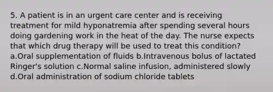 5. A patient is in an urgent care center and is receiving treatment for mild hyponatremia after spending several hours doing gardening work in the heat of the day. The nurse expects that which drug therapy will be used to treat this condition? a.Oral supplementation of fluids b.Intravenous bolus of lactated Ringer's solution c.Normal saline infusion, administered slowly d.Oral administration of sodium chloride tablets