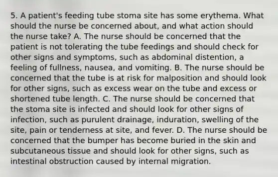 5. A patient's feeding tube stoma site has some erythema. What should the nurse be concerned about, and what action should the nurse take? A. The nurse should be concerned that the patient is not tolerating the tube feedings and should check for other signs and symptoms, such as abdominal distention, a feeling of fullness, nausea, and vomiting. B. The nurse should be concerned that the tube is at risk for malposition and should look for other signs, such as excess wear on the tube and excess or shortened tube length. C. The nurse should be concerned that the stoma site is infected and should look for other signs of infection, such as purulent drainage, induration, swelling of the site, pain or tenderness at site, and fever. D. The nurse should be concerned that the bumper has become buried in the skin and subcutaneous tissue and should look for other signs, such as intestinal obstruction caused by internal migration.