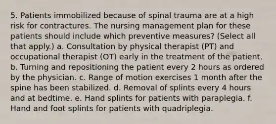 5. Patients immobilized because of spinal trauma are at a high risk for contractures. The nursing management plan for these patients should include which preventive measures? (Select all that apply.) a. Consultation by physical therapist (PT) and occupational therapist (OT) early in the treatment of the patient. b. Turning and repositioning the patient every 2 hours as ordered by the physician. c. Range of motion exercises 1 month after the spine has been stabilized. d. Removal of splints every 4 hours and at bedtime. e. Hand splints for patients with paraplegia. f. Hand and foot splints for patients with quadriplegia.