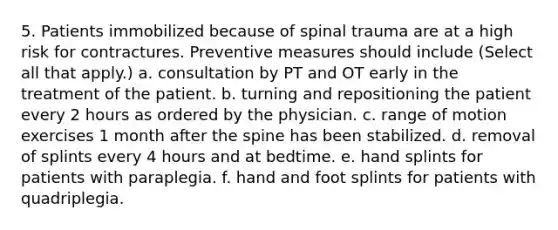 5. Patients immobilized because of spinal trauma are at a high risk for contractures. Preventive measures should include (Select all that apply.) a. consultation by PT and OT early in the treatment of the patient. b. turning and repositioning the patient every 2 hours as ordered by the physician. c. range of motion exercises 1 month after the spine has been stabilized. d. removal of splints every 4 hours and at bedtime. e. hand splints for patients with paraplegia. f. hand and foot splints for patients with quadriplegia.