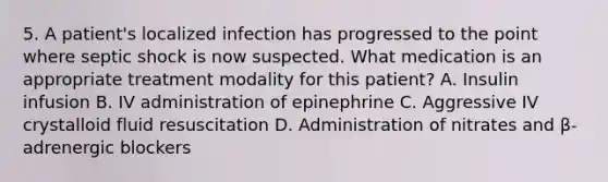 5. A patient's localized infection has progressed to the point where septic shock is now suspected. What medication is an appropriate treatment modality for this patient? A. Insulin infusion B. IV administration of epinephrine C. Aggressive IV crystalloid fluid resuscitation D. Administration of nitrates and β-adrenergic blockers