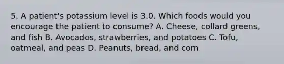 5. A patient's potassium level is 3.0. Which foods would you encourage the patient to consume? A. Cheese, collard greens, and fish B. Avocados, strawberries, and potatoes C. Tofu, oatmeal, and peas D. Peanuts, bread, and corn