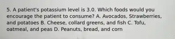 5. A patient's potassium level is 3.0. Which foods would you encourage the patient to consume? A. Avocados, Strawberries, and potatoes B. Cheese, collard greens, and fish C. Tofu, oatmeal, and peas D. Peanuts, bread, and corn