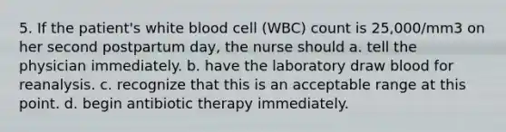 5. If the patient's white blood cell (WBC) count is 25,000/mm3 on her second postpartum day, the nurse should a. tell the physician immediately. b. have the laboratory draw blood for reanalysis. c. recognize that this is an acceptable range at this point. d. begin antibiotic therapy immediately.