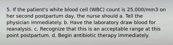 5. If the patient's white blood cell (WBC) count is 25,000/mm3 on her second postpartum day, the nurse should a. Tell the physician immediately. b. Have the laboratory draw blood for reanalysis. c. Recognize that this is an acceptable range at this point postpartum. d. Begin antibiotic therapy immediately.