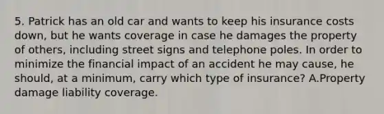 5. Patrick has an old car and wants to keep his insurance costs down, but he wants coverage in case he damages the property of others, including street signs and telephone poles. In order to minimize the financial impact of an accident he may cause, he should, at a minimum, carry which type of insurance? A.Property damage liability coverage.