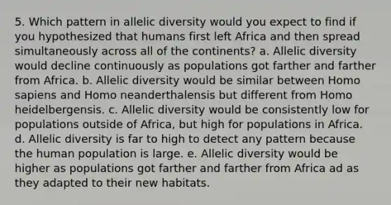 5. Which pattern in allelic diversity would you expect to find if you hypothesized that humans first left Africa and then spread simultaneously across all of the continents? a. Allelic diversity would decline continuously as populations got farther and farther from Africa. b. Allelic diversity would be similar between Homo sapiens and Homo neanderthalensis but different from Homo heidelbergensis. c. Allelic diversity would be consistently low for populations outside of Africa, but high for populations in Africa. d. Allelic diversity is far to high to detect any pattern because the human population is large. e. Allelic diversity would be higher as populations got farther and farther from Africa ad as they adapted to their new habitats.