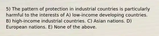 5) The pattern of protection in industrial countries is particularly harmful to the interests of A) low-income developing countries. B) high-income industrial countries. C) Asian nations. D) European nations. E) None of the above.