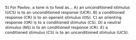 5) For Pavlov, a tone is to food as... A) an unconditioned stimulus (UCS) is to an unconditioned response (UCR). B) a conditioned response (CR) is to an operant stimulus (OS). C) an orienting response (OR) is to a conditioned stimulus (CS). D) a neutral stimulus (NS) is to an conditioned response (CR). E) a conditioned stimulus (CS) is to an unconditioned stimulus (UCS).