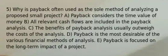 5) Why is payback often used as the sole method of analyzing a proposed small project? A) Payback considers the time value of money B) All relevant cash flows are included in the payback analysis. C) The benefits of payback analysis usually outweigh the costs of the analysis. D) Payback is the most desirable of the various financial methods of analysis. E) Payback is focused on the long-term impact of a project.