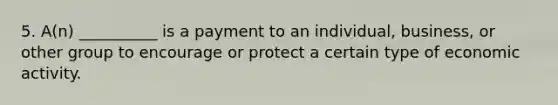 5. A(n) __________ is a payment to an individual, business, or other group to encourage or protect a certain type of economic activity.