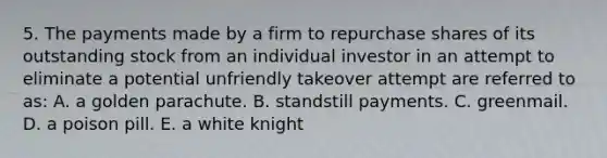 5. The payments made by a firm to repurchase shares of its outstanding stock from an individual investor in an attempt to eliminate a potential unfriendly takeover attempt are referred to as: A. a golden parachute. B. standstill payments. C. greenmail. D. a poison pill. E. a white knight