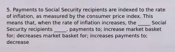 5. Payments to Social Security recipients are indexed to the rate of inflation, as measured by the consumer price index. This means that, when the rate of inflation increases, the _____ Social Security recipients _____. payments to; increase market basket for; decreases market basket for; increases payments to; decrease