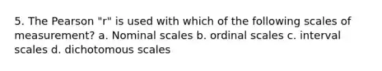 5. The Pearson "r" is used with which of the following scales of measurement? a. Nominal scales b. ordinal scales c. interval scales d. dichotomous scales