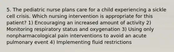 5. The pediatric nurse plans care for a child experiencing a sickle cell crisis. Which nursing intervention is appropriate for this patient? 1) Encouraging an increased amount of activity 2) Monitoring respiratory status and oxygenation 3) Using only nonpharmacological pain interventions to avoid an acute pulmonary event 4) Implementing fluid restrictions