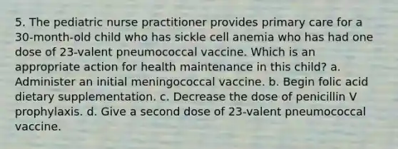 5. The pediatric nurse practitioner provides primary care for a 30-month-old child who has sickle cell anemia who has had one dose of 23-valent pneumococcal vaccine. Which is an appropriate action for health maintenance in this child? a. Administer an initial meningococcal vaccine. b. Begin folic acid dietary supplementation. c. Decrease the dose of penicillin V prophylaxis. d. Give a second dose of 23-valent pneumococcal vaccine.