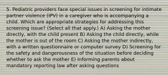 5. Pediatric providers face special issues in screening for intimate partner violence (IPV) in a caregiver who is accompanying a child. Which are appropriate strategies for addressing this screening issue? (Select all that apply.) A) Asking the mother directly, with the child present B) Asking the child directly, while the mother is out of the room C) Asking the mother indirectly, with a written questionnaire or computer survey D) Screening for the safety and dangerousness of the situation before deciding whether to ask the mother E) Informing parents about mandatory reporting law after asking questions