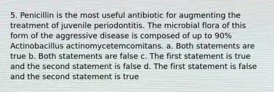 5. Penicillin is the most useful antibiotic for augmenting the treatment of juvenile periodontitis. The microbial flora of this form of the aggressive disease is composed of up to 90% Actinobacillus actinomycetemcomitans. a. Both statements are true b. Both statements are false c. The first statement is true and the second statement is false d. The first statement is false and the second statement is true