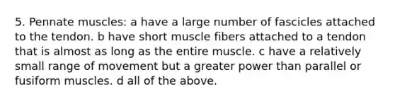 5. Pennate muscles: a have a large number of fascicles attached to the tendon. b have short muscle fibers attached to a tendon that is almost as long as the entire muscle. c have a relatively small range of movement but a greater power than parallel or fusiform muscles. d all of the above.