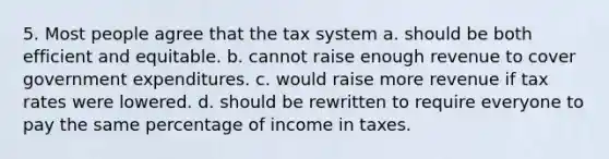 5. Most people agree that the tax system a. should be both efficient and equitable. b. cannot raise enough revenue to cover government expenditures. c. would raise more revenue if tax rates were lowered. d. should be rewritten to require everyone to pay the same percentage of income in taxes.