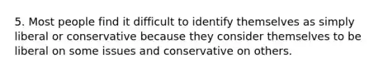 5. Most people find it difficult to identify themselves as simply liberal or conservative because they consider themselves to be liberal on some issues and conservative on others.