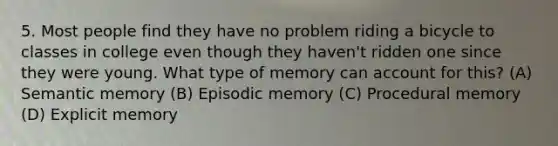 5. Most people find they have no problem riding a bicycle to classes in college even though they haven't ridden one since they were young. What type of memory can account for this? (A) Semantic memory (B) Episodic memory (C) Procedural memory (D) Explicit memory