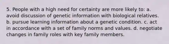 5. People with a high need for certainty are more likely to: a. avoid discussion of genetic information with biological relatives. b. pursue learning information about a genetic condition. c. act in accordance with a set of family norms and values. d. negotiate changes in family roles with key family members.