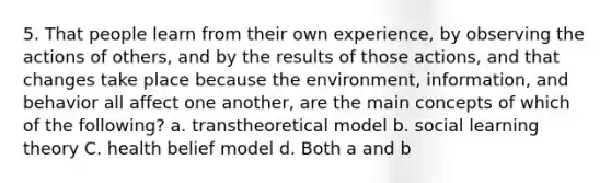 5. That people learn from their own experience, by observing the actions of others, and by the results of those actions, and that changes take place because the environment, information, and behavior all affect one another, are the main concepts of which of the following? a. transtheoretical model b. social learning theory C. health belief model d. Both a and b