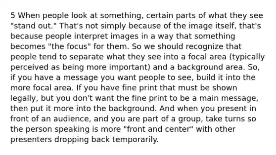 5 When people look at something, certain parts of what they see "stand out." That's not simply because of the image itself, that's because people interpret images in a way that something becomes "the focus" for them. So we should recognize that people tend to separate what they see into a focal area (typically perceived as being more important) and a background area. So, if you have a message you want people to see, build it into the more focal area. If you have fine print that must be shown legally, but you don't want the fine print to be a main message, then put it more into the background. And when you present in front of an audience, and you are part of a group, take turns so the person speaking is more "front and center" with other presenters dropping back temporarily.