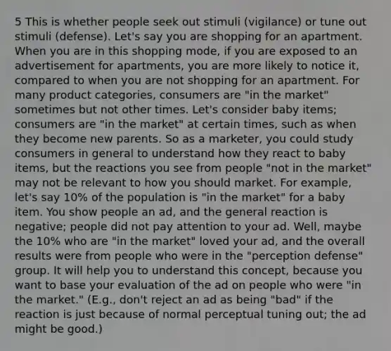5 This is whether people seek out stimuli (vigilance) or tune out stimuli (defense). Let's say you are shopping for an apartment. When you are in this shopping mode, if you are exposed to an advertisement for apartments, you are more likely to notice it, compared to when you are not shopping for an apartment. For many product categories, consumers are "in the market" sometimes but not other times. Let's consider baby items; consumers are "in the market" at certain times, such as when they become new parents. So as a marketer, you could study consumers in general to understand how they react to baby items, but the reactions you see from people "not in the market" may not be relevant to how you should market. For example, let's say 10% of the population is "in the market" for a baby item. You show people an ad, and the general reaction is negative; people did not pay attention to your ad. Well, maybe the 10% who are "in the market" loved your ad, and the overall results were from people who were in the "perception defense" group. It will help you to understand this concept, because you want to base your evaluation of the ad on people who were "in the market." (E.g., don't reject an ad as being "bad" if the reaction is just because of normal perceptual tuning out; the ad might be good.)