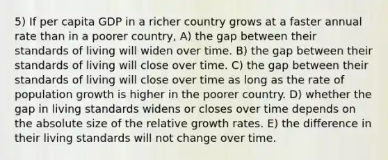 5) If per capita GDP in a richer country grows at a faster annual rate than in a poorer country, A) the gap between their standards of living will widen over time. B) the gap between their standards of living will close over time. C) the gap between their standards of living will close over time as long as the rate of population growth is higher in the poorer country. D) whether the gap in living standards widens or closes over time depends on the absolute size of the relative growth rates. E) the difference in their living standards will not change over time.