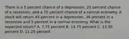 There is a 5 percent chance of a depression, 25 percent chance of a recession, and a 70 percent chance of a normal economy. A stock will return 45 percent in a depression, 36 percent in a recession and 5 percent in a normal economy. What is the expected return? A. 7.75 percent B. 14.75 percent C. 13.50 percent D. 11.25 percent