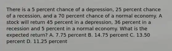 There is a 5 percent chance of a depression, 25 percent chance of a recession, and a 70 percent chance of a normal economy. A stock will return 45 percent in a depression, 36 percent in a recession and 5 percent in a normal economy. What is the expected return? A. 7.75 percent B. 14.75 percent C. 13.50 percent D. 11.25 percent