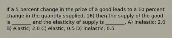 If a 5 percent change in the price of a good leads to a 10 percent change in the quantity supplied, 16) then the supply of the good is ________ and the elasticity of supply is ________. A) inelastic; 2.0 B) elastic; 2.0 C) elastic; 0.5 D) inelastic; 0.5