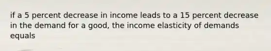 if a 5 percent decrease in income leads to a 15 percent decrease in the demand for a good, the income elasticity of demands equals