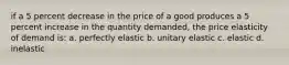 if a 5 percent decrease in the price of a good produces a 5 percent increase in the quantity demanded, the price elasticity of demand is: a. perfectly elastic b. unitary elastic c. elastic d. inelastic