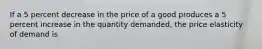 If a 5 percent decrease in the price of a good produces a 5 percent increase in the quantity demanded, the price elasticity of demand is