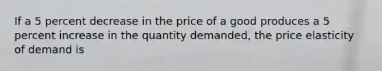 If a 5 percent decrease in the price of a good produces a 5 percent increase in the quantity demanded, the price elasticity of demand is