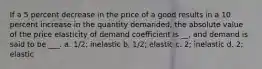 If a 5 percent decrease in the price of a good results in a 10 percent increase in the quantity demanded, the absolute value of the price elasticity of demand coefficient is __, and demand is said to be ___. a. 1/2; inelastic b. 1/2; elastic c. 2; inelastic d. 2; elastic