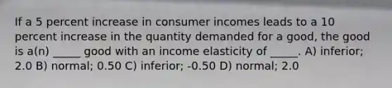 If a 5 percent increase in consumer incomes leads to a 10 percent increase in the quantity demanded for a good, the good is a(n) _____ good with an income elasticity of _____. A) inferior; 2.0 B) normal; 0.50 C) inferior; -0.50 D) normal; 2.0