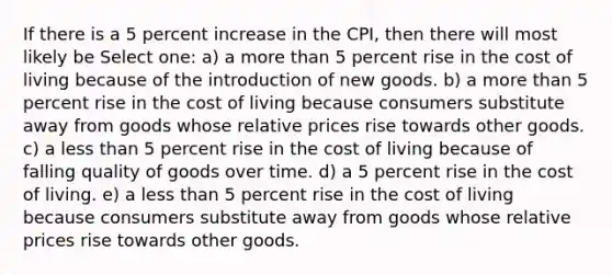 If there is a 5 percent increase in the CPI, then there will most likely be Select one: a) a more than 5 percent rise in the cost of living because of the introduction of new goods. b) a more than 5 percent rise in the cost of living because consumers substitute away from goods whose relative prices rise towards other goods. c) a less than 5 percent rise in the cost of living because of falling quality of goods over time. d) a 5 percent rise in the cost of living. e) a less than 5 percent rise in the cost of living because consumers substitute away from goods whose relative prices rise towards other goods.