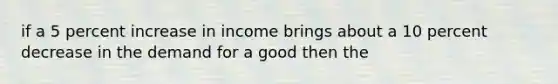 if a 5 percent increase in income brings about a 10 percent decrease in the demand for a good then the