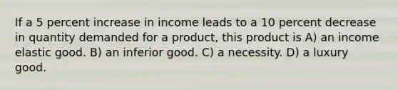 If a 5 percent increase in income leads to a 10 percent decrease in quantity demanded for a product, this product is A) an income elastic good. B) an inferior good. C) a necessity. D) a luxury good.